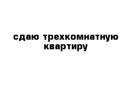 сдаю трехкомнатную квартиру